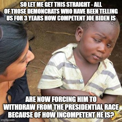 Hypocritical Demoncrats | SO LET ME GET THIS STRAIGHT - ALL OF THOSE DEMONCRATS WHO HAVE BEEN TELLING US FOR 3 YEARS HOW COMPETENT JOE BIDEN IS; ARE NOW FORCING HIM TO WITHDRAW FROM THE PRESIDENTIAL RACE BECAUSE OF HOW INCOMPETENT HE IS? | image tagged in memes,third world skeptical kid,joe biden,incompetent | made w/ Imgflip meme maker
