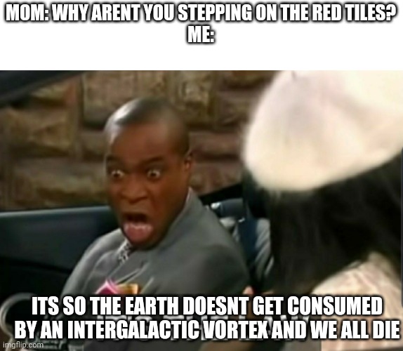 E | MOM: WHY ARENT YOU STEPPING ON THE RED TILES?
ME:; ITS SO THE EARTH DOESNT GET CONSUMED BY AN INTERGALACTIC VORTEX AND WE ALL DIE | image tagged in it's the law | made w/ Imgflip meme maker