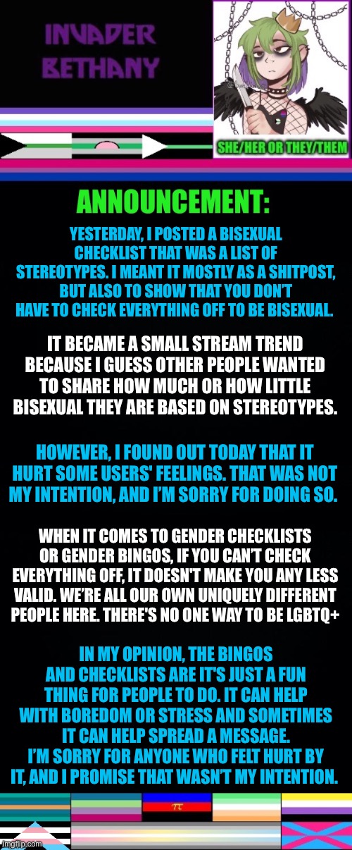 An explanation/appology in reference to the bisexual checklist. | YESTERDAY, I POSTED A BISEXUAL CHECKLIST THAT WAS A LIST OF STEREOTYPES. I MEANT IT MOSTLY AS A SHITPOST, BUT ALSO TO SHOW THAT YOU DON’T HAVE TO CHECK EVERYTHING OFF TO BE BISEXUAL. IT BECAME A SMALL STREAM TREND BECAUSE I GUESS OTHER PEOPLE WANTED TO SHARE HOW MUCH OR HOW LITTLE BISEXUAL THEY ARE BASED ON STEREOTYPES. HOWEVER, I FOUND OUT TODAY THAT IT HURT SOME USERS' FEELINGS. THAT WAS NOT MY INTENTION, AND I’M SORRY FOR DOING SO. WHEN IT COMES TO GENDER CHECKLISTS OR GENDER BINGOS, IF YOU CAN’T CHECK EVERYTHING OFF, IT DOESN'T MAKE YOU ANY LESS VALID. WE’RE ALL OUR OWN UNIQUELY DIFFERENT PEOPLE HERE. THERE'S NO ONE WAY TO BE LGBTQ+; IN MY OPINION, THE BINGOS AND CHECKLISTS ARE IT'S JUST A FUN THING FOR PEOPLE TO DO. IT CAN HELP WITH BOREDOM OR STRESS AND SOMETIMES IT CAN HELP SPREAD A MESSAGE. I’M SORRY FOR ANYONE WHO FELT HURT BY IT, AND I PROMISE THAT WASN’T MY INTENTION. | image tagged in announcement,update,lgbtq,bisexual,trends,stereotypes | made w/ Imgflip meme maker