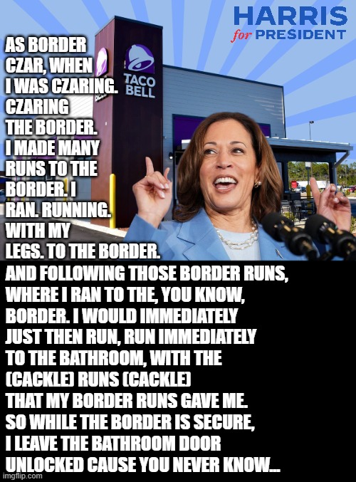 I doubt she actually knows where the U.S. Border even is. | AS BORDER CZAR, WHEN I WAS CZARING.
CZARING
THE BORDER. I MADE MANY RUNS TO THE BORDER. I RAN. RUNNING. WITH MY LEGS. TO THE BORDER. AND FOLLOWING THOSE BORDER RUNS,
WHERE I RAN TO THE, YOU KNOW,
BORDER. I WOULD IMMEDIATELY
JUST THEN RUN, RUN IMMEDIATELY
TO THE BATHROOM, WITH THE 
(CACKLE) RUNS (CACKLE) 
THAT MY BORDER RUNS GAVE ME.
SO WHILE THE BORDER IS SECURE,
I LEAVE THE BATHROOM DOOR 
UNLOCKED CAUSE YOU NEVER KNOW... | image tagged in kamala harris,illegal immigration | made w/ Imgflip meme maker