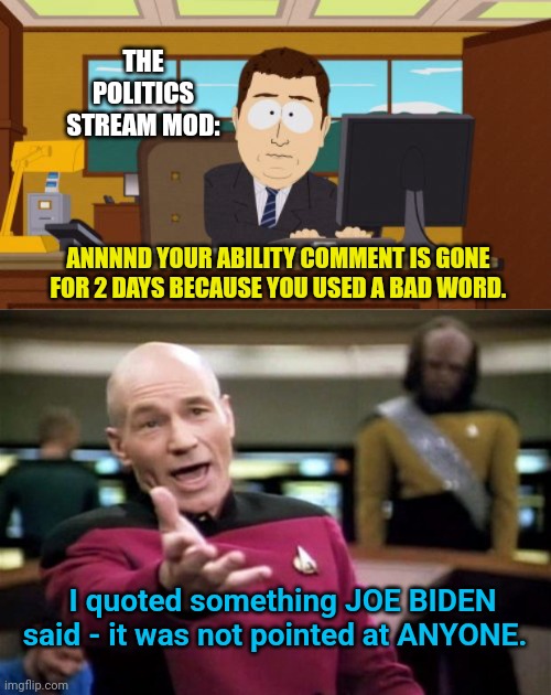 Come on Politics Mod - you're putting me in time out because I quoted Biden???  I didn't call anyone a racial slur.  I quoted th | THE POLITICS STREAM MOD:; ANNNND YOUR ABILITY COMMENT IS GONE FOR 2 DAYS BECAUSE YOU USED A BAD WORD. I quoted something JOE BIDEN said - it was not pointed at ANYONE. | image tagged in memes,aaaaand its gone,startrek | made w/ Imgflip meme maker