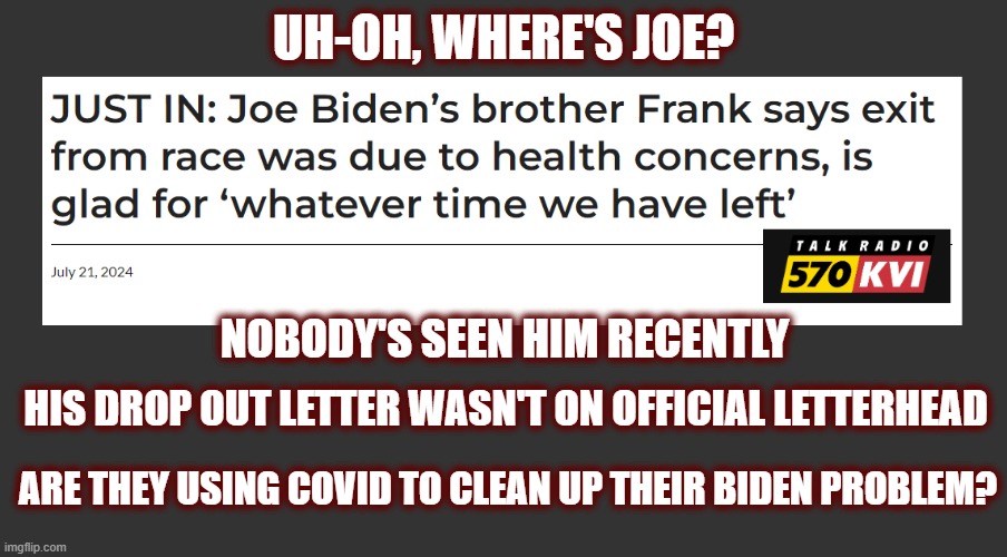 In Case You Don't Know, It's Not Below Them | UH-OH, WHERE'S JOE? NOBODY'S SEEN HIM RECENTLY; HIS DROP OUT LETTER WASN'T ON OFFICIAL LETTERHEAD; ARE THEY USING COVID TO CLEAN UP THEIR BIDEN PROBLEM? | image tagged in joe biden,dnc,democrats,democrat tactics,maga,politics | made w/ Imgflip meme maker