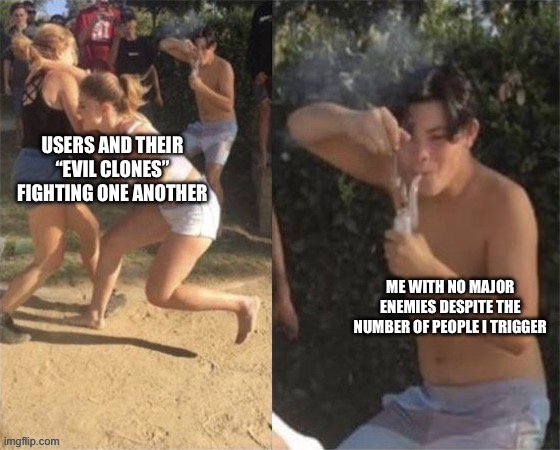 Don’t ask how, it just is that way | USERS AND THEIR “EVIL CLONES” FIGHTING ONE ANOTHER; ME WITH NO MAJOR ENEMIES DESPITE THE NUMBER OF PEOPLE I TRIGGER | image tagged in guy smoking while two people fight | made w/ Imgflip meme maker