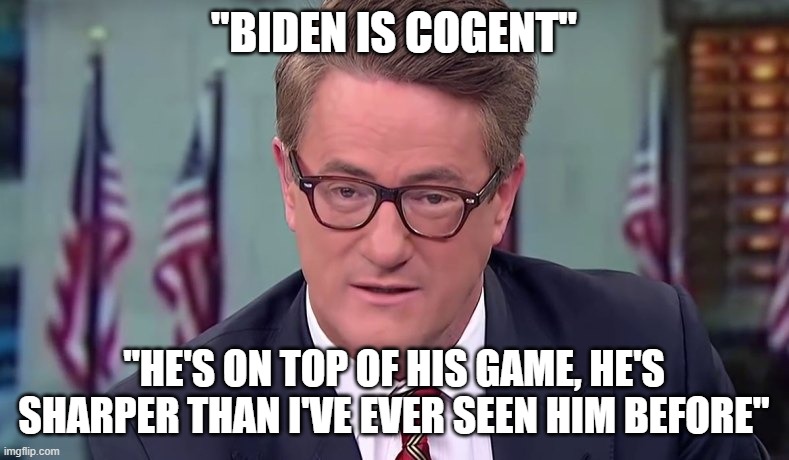 Morning Joe | "BIDEN IS COGENT" "HE'S ON TOP OF HIS GAME, HE'S SHARPER THAN I'VE EVER SEEN HIM BEFORE" | image tagged in morning joe | made w/ Imgflip meme maker