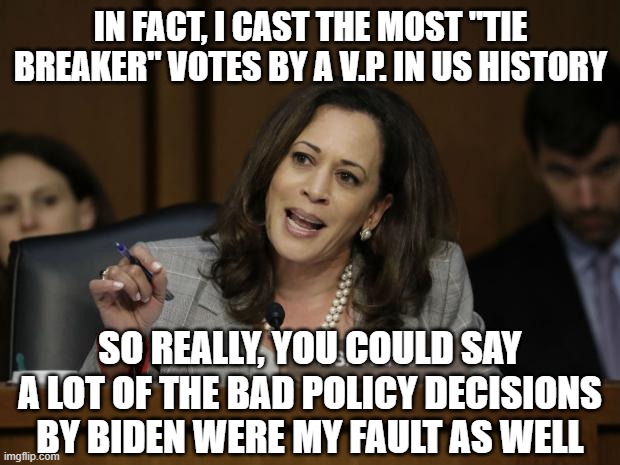 Kamala Harris | IN FACT, I CAST THE MOST "TIE BREAKER" VOTES BY A V.P. IN US HISTORY SO REALLY, YOU COULD SAY A LOT OF THE BAD POLICY DECISIONS BY BIDEN WER | image tagged in kamala harris | made w/ Imgflip meme maker