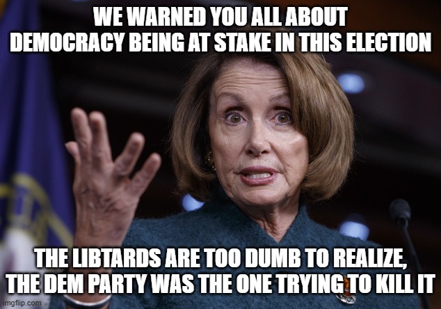 Good old Nancy Pelosi | WE WARNED YOU ALL ABOUT DEMOCRACY BEING AT STAKE IN THIS ELECTION THE LIBTARDS ARE TOO DUMB TO REALIZE, THE DEM PARTY WAS THE ONE TRYING TO  | image tagged in good old nancy pelosi | made w/ Imgflip meme maker