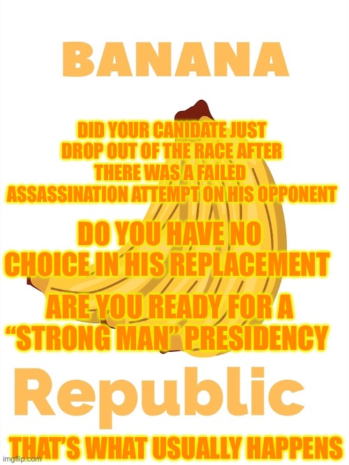 Banana Republic | DID YOUR CANIDATE JUST DROP OUT OF THE RACE AFTER THERE WAS A FAILED  ASSASSINATION ATTEMPT ON HIS OPPONENT; DO YOU HAVE NO CHOICE IN HIS REPLACEMENT; ARE YOU READY FOR A “STRONG MAN” PRESIDENCY; THAT’S WHAT USUALLY HAPPENS | image tagged in banana,republicans,democrats,donald trump,joe biden | made w/ Imgflip meme maker