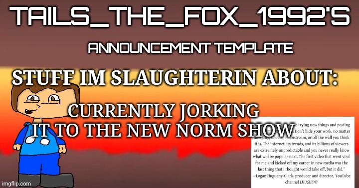 Tails_the_fox_1992s SOU template | CURRENTLY JORKING IT TO THE NEW NORM SHOW | image tagged in tails_the_fox_1992s sou template | made w/ Imgflip meme maker