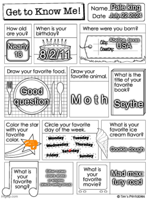 Yeah call me fucking underaged I dont give a fuck | Pale king; July 22 2024; Abeline, texas; Nearly 13; USA; 8/2/11; Good question; M o t h; Scythe; Cookie dough; Mad max: fury road; Either curses (crane wives) or empires (electro swing circus) | image tagged in get to know me preschool | made w/ Imgflip meme maker