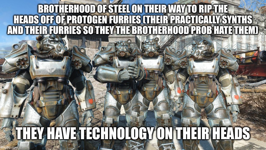 Anti furry | BROTHERHOOD OF STEEL ON THEIR WAY TO RIP THE HEADS OFF OF PROTOGEN FURRIES (THEIR PRACTICALLY SYNTHS AND THEIR FURRIES SO THEY THE BROTHERHOOD PROB HATE THEM); THEY HAVE TECHNOLOGY ON THEIR HEADS | image tagged in me and the boys in power armor,anti furry | made w/ Imgflip meme maker