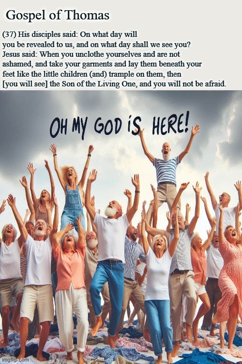 OMG this is it | Gospel of Thomas; (37) His disciples said: On what day will you be revealed to us, and on what day shall we see you? Jesus said: When you unclothe yourselves and are not ashamed, and take your garments and lay them beneath your feet like the little children (and) trample on them, then [you will see] the Son of the Living One, and you will not be afraid. | image tagged in old timer,end of days,messiah | made w/ Imgflip meme maker