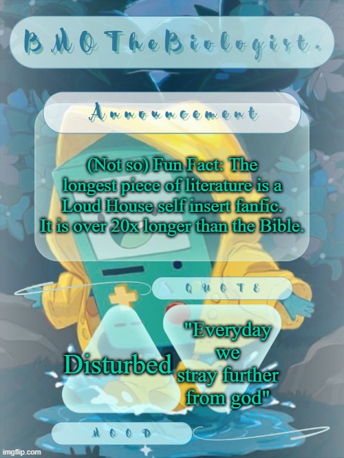 BMOTheBiologist. Announcement | (Not so) Fun Fact: The longest piece of literature is a Loud House self insert fanfic. It is over 20x longer than the Bible. "Everyday we stray further from god"; Disturbed | image tagged in bmothebiologist announcement | made w/ Imgflip meme maker