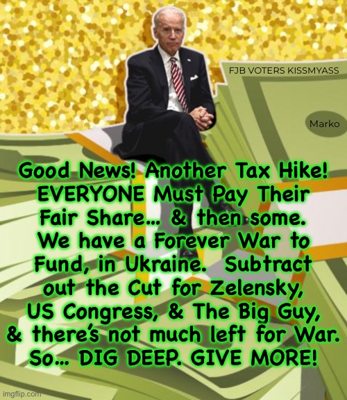 We’re doing our part.  But YOU need to do MORE. | FJB VOTERS KISSMYASS; Marko; Good News! Another Tax Hike!
EVERYONE Must Pay Their
Fair Share… & then some.
We have a Forever War to
Fund, in Ukraine.  Subtract
out the Cut for Zelensky,
US Congress, & The Big Guy,
& there’s not much left for War.
So… DIG DEEP. GIVE MORE! | image tagged in memes,war mongers get mega rich,biden is a billionaire,billionaire biden,billionaire zelensky,fjb voters kissmyass | made w/ Imgflip meme maker
