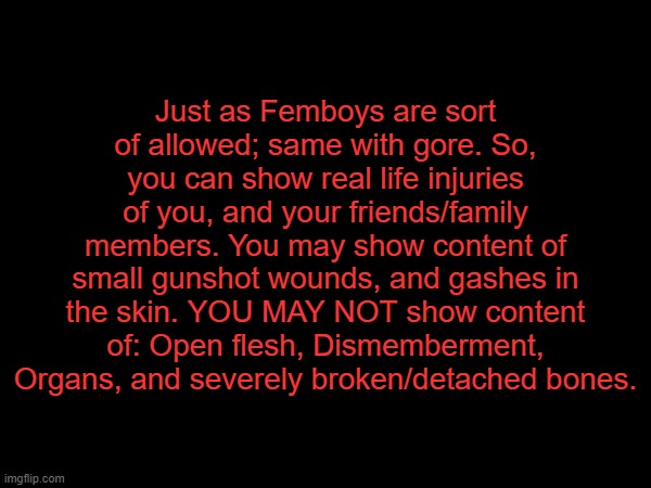 Just as Femboys are sort of allowed; same with gore. So, you can show real life injuries of you, and your friends/family members. You may show content of small gunshot wounds, and gashes in the skin. YOU MAY NOT show content of: Open flesh, Dismemberment, Organs, and severely broken/detached bones. | made w/ Imgflip meme maker