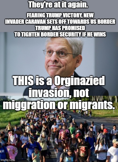 ARE they setting it up so CACKELS can earn her bones on TUFF border control ? | FEARING TRUMP VICTORY, NEW INVADER CARAVAN SETS OFF TOWARDS US BORDER
TRUMP HAS PROMISED TO TIGHTEN BORDER SECURITY IF HE WINS; They're at it again. THIS is a Orginazied invasion, not miggration or migrants. | image tagged in merrick garland | made w/ Imgflip meme maker