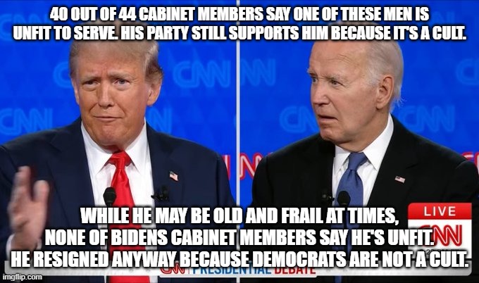 democrats are not a cult | 40 OUT OF 44 CABINET MEMBERS SAY ONE OF THESE MEN IS UNFIT TO SERVE. HIS PARTY STILL SUPPORTS HIM BECAUSE IT'S A CULT. WHILE HE MAY BE OLD AND FRAIL AT TIMES, NONE OF BIDENS CABINET MEMBERS SAY HE'S UNFIT. HE RESIGNED ANYWAY BECAUSE DEMOCRATS ARE NOT A CULT. | image tagged in trump biden 2024 president debate | made w/ Imgflip meme maker