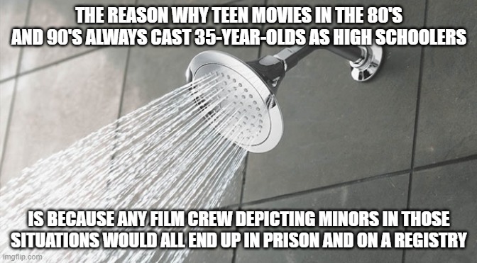 Shower Thoughts | THE REASON WHY TEEN MOVIES IN THE 80'S AND 90'S ALWAYS CAST 35-YEAR-OLDS AS HIGH SCHOOLERS; IS BECAUSE ANY FILM CREW DEPICTING MINORS IN THOSE SITUATIONS WOULD ALL END UP IN PRISON AND ON A REGISTRY | image tagged in shower thoughts | made w/ Imgflip meme maker