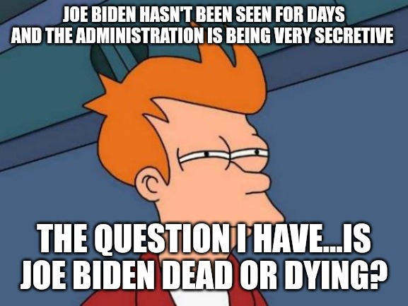 The only reason to be secretive is to cover up lies. Where is Joe Biden? And why has he been missing for a week? | JOE BIDEN HASN'T BEEN SEEN FOR DAYS AND THE ADMINISTRATION IS BEING VERY SECRETIVE; THE QUESTION I HAVE...IS JOE BIDEN DEAD OR DYING? | image tagged in memes,futurama fry | made w/ Imgflip meme maker
