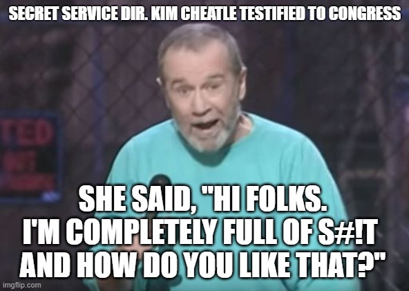 Show | SECRET SERVICE DIR. KIM CHEATLE TESTIFIED TO CONGRESS; SHE SAID, "HI FOLKS. I'M COMPLETELY FULL OF S#!T 
AND HOW DO YOU LIKE THAT?" | image tagged in george carlin | made w/ Imgflip meme maker