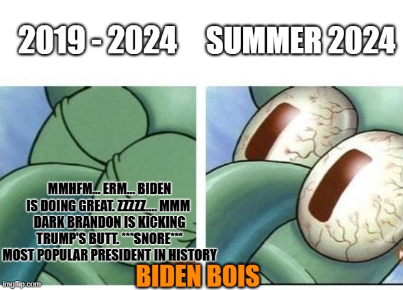 The Great Awakening Is Happening | SUMMER 2024; 2019 - 2024; MMHFM... ERM... BIDEN IS DOING GREAT. ZZZZZ.... MMM 
DARK BRANDON IS KICKING TRUMP'S BUTT. ***SNORE*** MOST POPULAR PRESIDENT IN HISTORY; BIDEN BOIS | image tagged in squidward waking up | made w/ Imgflip meme maker
