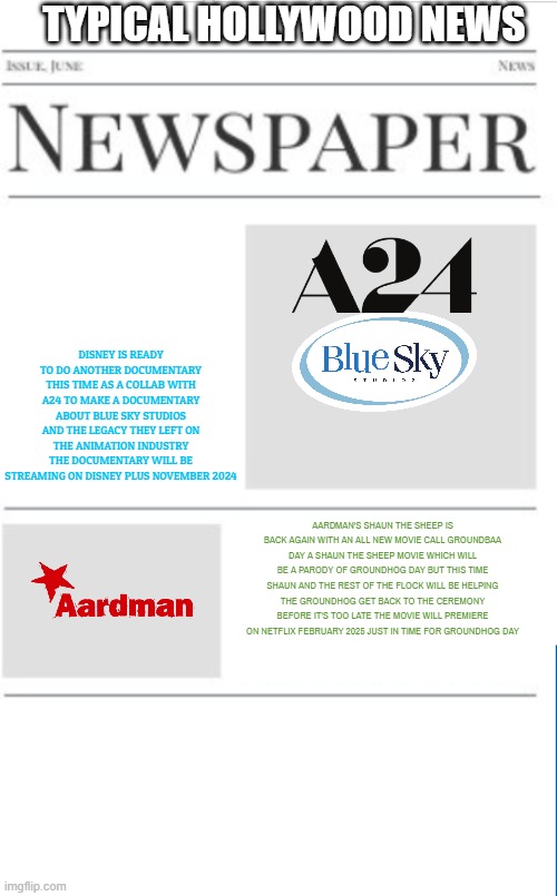 typical hollywood news volume 131 | TYPICAL HOLLYWOOD NEWS; DISNEY IS READY TO DO ANOTHER DOCUMENTARY THIS TIME AS A COLLAB WITH A24 TO MAKE A DOCUMENTARY ABOUT BLUE SKY STUDIOS AND THE LEGACY THEY LEFT ON THE ANIMATION INDUSTRY THE DOCUMENTARY WILL BE STREAMING ON DISNEY PLUS NOVEMBER 2024; AARDMAN'S SHAUN THE SHEEP IS BACK AGAIN WITH AN ALL NEW MOVIE CALL GROUNDBAA DAY A SHAUN THE SHEEP MOVIE WHICH WILL BE A PARODY OF GROUNDHOG DAY BUT THIS TIME SHAUN AND THE REST OF THE FLOCK WILL BE HELPING THE GROUNDHOG GET BACK TO THE CEREMONY BEFORE IT'S TOO LATE THE MOVIE WILL PREMIERE ON NETFLIX FEBRUARY 2025 JUST IN TIME FOR GROUNDHOG DAY | image tagged in blank newspaper,disney,a24,netflix,fake,prediction | made w/ Imgflip meme maker