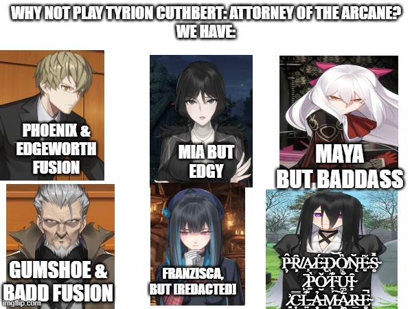 Why not Play Attorney of the Arcane? We have: | WHY NOT PLAY TYRION CUTHBERT: ATTORNEY OF THE ARCANE?
WE HAVE:; PHOENIX &
EDGEWORTH
FUSION; MAYA BUT BADDASS; MIA BUT
EDGY; P̶̦̂Ȓ̸͕A̷̧͘É̶̢D̵̖͝Ȍ̸͓N̵̨̆E̶͈͂S̴̥̽ ̷̺̚P̴̟̀Ǒ̷̮Ț̴͊U̴͚̐Ȋ̴͕ ̷͈͗C̵͎̿L̶͍͊Ả̵͙M̵͙͠Ā̷͖R̶̠͘E̴̥̚; GUMSHOE &
BADD FUSION; FRANZISCA, BUT [REDACTED] | image tagged in ace attorney,attorney of the arcane | made w/ Imgflip meme maker