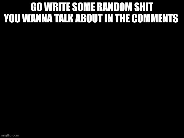 GO WRITE SOME RANDOM SHIT YOU WANNA TALK ABOUT IN THE COMMENTS | made w/ Imgflip meme maker