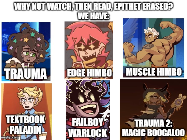 Why not Watch/Read Epithet Erased? We Have: | WHY NOT WATCH, THEN READ, EPITHET ERASED?
WE HAVE:; TRAUMA; MUSCLE HIMBO; EDGE HIMBO; TEXTBOOK PALADIN; FAILBOY WARLOCK; TRAUMA 2:
MAGIC BOOGALOO | image tagged in books,audiobook,eputhet erased | made w/ Imgflip meme maker