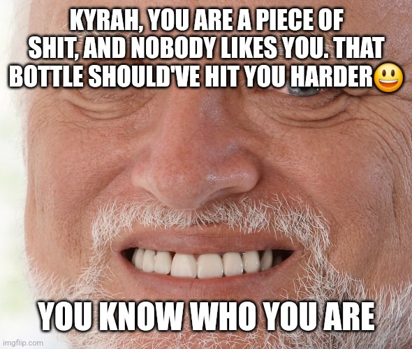 It's been a month. There is no forgive, There is no forget, Remembering that you exist makes me want to kms ? | KYRAH, YOU ARE A PIECE OF SHIT, AND NOBODY LIKES YOU. THAT BOTTLE SHOULD'VE HIT YOU HARDER😃; YOU KNOW WHO YOU ARE | image tagged in hide the pain harold | made w/ Imgflip meme maker