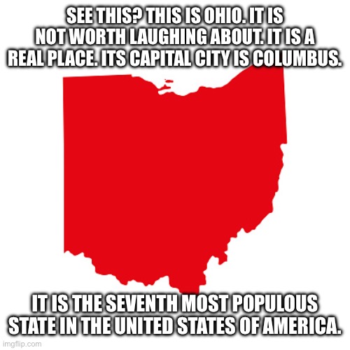 Ohio meme | SEE THIS? THIS IS OHIO. IT IS NOT WORTH LAUGHING ABOUT. IT IS A REAL PLACE. ITS CAPITAL CITY IS COLUMBUS. IT IS THE SEVENTH MOST POPULOUS STATE IN THE UNITED STATES OF AMERICA. | image tagged in ohio meme | made w/ Imgflip meme maker
