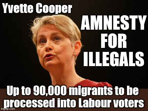 Yvette Cooper - Amnesty for 90000 illegal migrants? | AMNESTY FOR ILLEGALS; Yvette Cooper; OVER 15000 ILLEGALS TO DATE; 18-7-24; DEAR UK VOTERS AS YOU FAILED TO SUPPORT THE TORIES; NEW HOME FOR OUR MIGRANT FRIENDS; COMING TO YOUR AREA SOON; TIGHTEN YOUR SEAT BELTS! How messed up is this; I won with fewer votes than you had lol; Capt Hindsight; STARMER - SOFT ON CRIME? Country First, Party Second Eh??? Prisoner Early Release -; How many UK citizens will become victims of crime. . . As a direct result of Starmers early release of criminals? Starmer - week 1 as PM; Scrap Rwanda Plan - More Deaths; Early release of Prisoners; Can't blame Starmer QC; Rachel Reeves, Labour's 'TAXBOT'; IF YOU HAVE PERSONAL SAVINGS; LABOURS TAX PROPOSALS WILL RESULT IN =; Labours new 'DEATH TAX'; RACHEL REEVES Labours new; 'DEATH TAX' ? 12x new taxes Pensions & Inheritance? Starmer's coming after your pension? Lady Victoria Starmer; CORBYN EXPELLED; Labour pledge 'Urban centres' to help house 'Our Fair Share' of our new Migrant friends; New Home for our New Immigrant Friends !!! The only way to keep the illegal immigrants in the UK; CITIZENSHIP FOR ALL; ; Amnesty For all Illegals; Sir Keir Starmer MP; Muslim Votes Matter; Blood on Starmers hands? Burnham; Taxi for Rayner ? #RR4PM;100's more Tax collectors; Higher Taxes Under Labour; We're Coming for You; Labour pledges to clamp down on Tax Dodgers; Higher Taxes under Labour; Rachel Reeves Angela Rayner Bovvered? Higher Taxes under Labour; Risks of voting Labour; * EU Re entry? * Mass Immigration? * Build on Greenbelt? * Rayner as our PM? * Ulez 20 mph fines? * Higher taxes? * UK Flag change? * Muslim takeover? * End of Christianity? * Economic collapse? TRIPLE LOCK' Anneliese Dodds Rwanda plan Quid Pro Quo UK/EU Illegal Migrant Exchange deal; UK not taking its fair share, EU Exchange Deal = People Trafficking !!! Starmer to Betray Britain, #Burden Sharing #Quid Pro Quo #100,000; #Immigration #Starmerout #Labour #wearecorbyn #KeirStarmer #DianeAbbott #McDonnell #cultofcorbyn #labourisdead #labourracism #socialistsunday #nevervotelabour #socialistanyday #Antisemitism #Savile #SavileGate #Paedo #Worboys #GroomingGangs #Paedophile #IllegalImmigration #Immigrants #Invasion #Starmeriswrong #SirSoftie #SirSofty #Blair #Steroids AKA Keith ABBOTT BACK; Union Jack Flag in election campaign material; Concerns raised by Black, Asian and Minority ethnic BAMEgroup & activists; Capt U-Turn; Hunt down Tax Dodgers; Higher tax under Labour Sorry about the fatalities; Are you really going to trust Labour with your vote? Pension Triple Lock;; 'Our Fair Share'; Angela Rayner: new towns; Rachel Reeves; I'M COMING FOR YOU; Reeves the 'Raider'; Programmed to raid your Personal Savings; RNLI #NotMyPM; When will Rachel Reeves start selling of our country's gold reserve; should have voted Conservative; Another 'Fire Sale' under Labour? He did his level best to keep people out of prison !!! 'WERE SO MANY SEATS STOLEN' 'BY VOTES SO FEW'; Country 1st, Party 2nd eh??? Record illegal Migrants; Soft on the Causes of Crime? I KNEW YOU WOULD LOSE IN 2019; I knew I would win the election and England would lose the Euros this year; STARMER ABSOLUTELY TERRIFIED? He couldn't risk the Tories Rwanda plan actually working? Starmer to 'take the brakes off' the UK economy ??? YOUR RIGHT TO NIMBYISM HAS NOW LAPSED; ARE WE SET TO SEE A 'RECORD HIGH' THIS YEAR UNDER LABOUR? Up to 90,000 migrants to be 
processed into Labour voters | image tagged in yvette cooper,starmer not my pm,illegal immigration,stop boats rwanda,palestine hamas muslim vote,smash the gangs | made w/ Imgflip meme maker