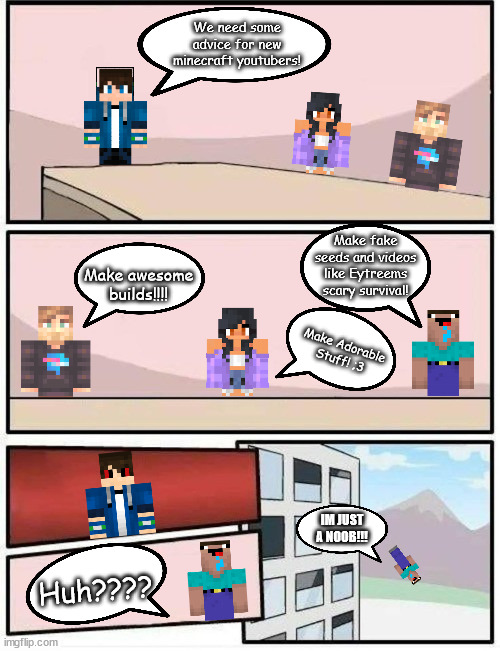 Minecraft Youtuber Boardroom | We need some advice for new minecraft youtubers! Make fake seeds and videos like Eytreems scary survival! Make awesome builds!!!! Make Adorable Stuff! ;3; IM JUST A NOOB!!! Huh???? | image tagged in empty boardroom meeting suggestion | made w/ Imgflip meme maker