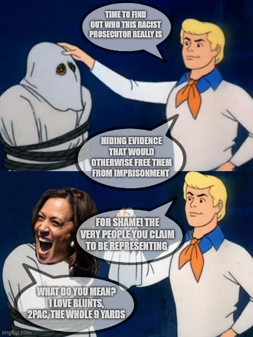 Prosecutor Harris | TIME TO FIND OUT WHO THIS RACIST PROSECUTOR REALLY IS; HIDING EVIDENCE THAT WOULD OTHERWISE FREE THEM FROM IMPRISONMENT; FOR SHAME! THE VERY PEOPLE YOU CLAIM TO BE REPRESENTING; WHAT DO YOU MEAN? I LOVE BLUNTS, 2PAC, THE WHOLE 9 YARDS | image tagged in scooby doo mask reveal | made w/ Imgflip meme maker
