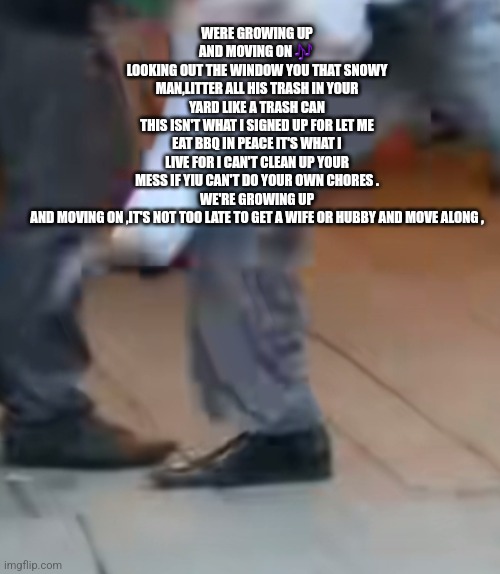 Postradamus -moving on | WERE GROWING UP AND MOVING ON 🎶 
LOOKING OUT THE WINDOW YOU THAT SNOWY MAN,LITTER ALL HIS TRASH IN YOUR YARD LIKE A TRASH CAN
THIS ISN'T WHAT I SIGNED UP FOR LET ME EAT BBQ IN PEACE IT'S WHAT I LIVE FOR I CAN'T CLEAN UP YOUR MESS IF YIU CAN'T DO YOUR OWN CHORES .
WE'RE GROWING UP AND MOVING ON ,IT'S NOT TOO LATE TO GET A WIFE OR HUBBY AND MOVE ALONG , | image tagged in song lyrics,songwriter,music | made w/ Imgflip meme maker