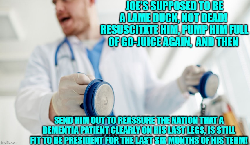 Sometimes Joe's special blend of go-juice injectable still work well enough. | JOE'S SUPPOSED TO BE A LAME DUCK, NOT DEAD!  RESUSCITATE HIM, PUMP HIM FULL OF GO-JUICE AGAIN,  AND THEN; SEND HIM OUT TO REASSURE THE NATION THAT A DEMENTIA PATIENT CLEARLY ON HIS LAST LEGS, IS STILL FIT TO BE PRESIDENT FOR THE LAST SIX MONTHS OF HIS TERM! | image tagged in yep | made w/ Imgflip meme maker