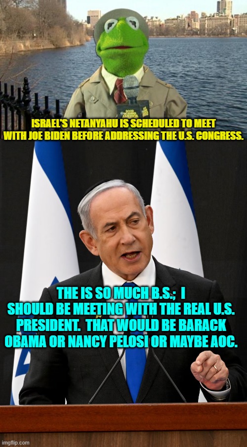 This is true.  He really should be. | ISRAEL'S NETANYAHU IS SCHEDULED TO MEET WITH JOE BIDEN BEFORE ADDRESSING THE U.S. CONGRESS. THE IS SO MUCH B.S.;  I SHOULD BE MEETING WITH THE REAL U.S. PRESIDENT.  THAT WOULD BE BARACK OBAMA OR NANCY PELOSI OR MAYBE AOC. | image tagged in kermit news report | made w/ Imgflip meme maker