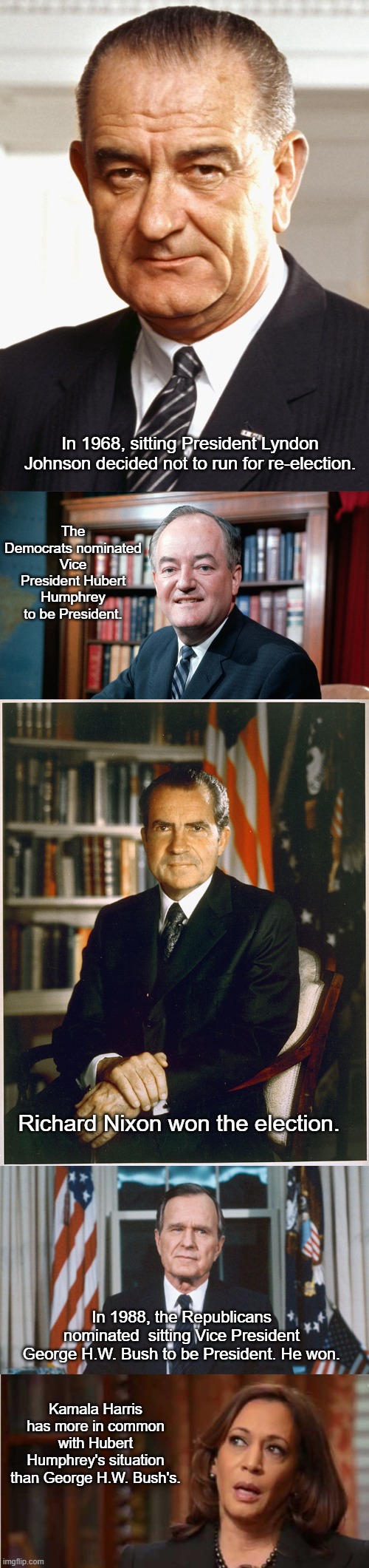 A Little History Lesson | In 1968, sitting President Lyndon Johnson decided not to run for re-election. The Democrats nominated Vice President Hubert Humphrey to be President. Richard Nixon won the election. In 1988, the Republicans nominated  sitting Vice President George H.W. Bush to be President. He won. Kamala Harris has more in common with Hubert Humphrey's situation than George H.W. Bush's. | image tagged in lbj,richard nixon,george hw bush,kamala harris | made w/ Imgflip meme maker