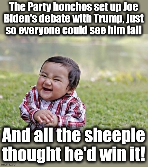 Cold-blooded treachery of the Party, incredible stupidity among the sheeple | The Party honchos set up Joe
Biden's debate with Trump, just
so everyone could see him fail; And all the sheeple
thought he'd win it! | image tagged in memes,evil toddler,joe biden,debate,donald trump,dementia | made w/ Imgflip meme maker