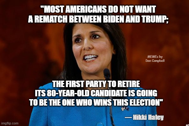 Nikki Haley | "MOST AMERICANS DO NOT WANT
A REMATCH BETWEEN BIDEN AND TRUMP;; MEMEs by Dan Campbell; THE FIRST PARTY TO RETIRE ITS 80-YEAR-OLD CANDIDATE IS GOING TO BE THE ONE WHO WINS THIS ELECTION"; — Nikki Haley | image tagged in nikki haley | made w/ Imgflip meme maker