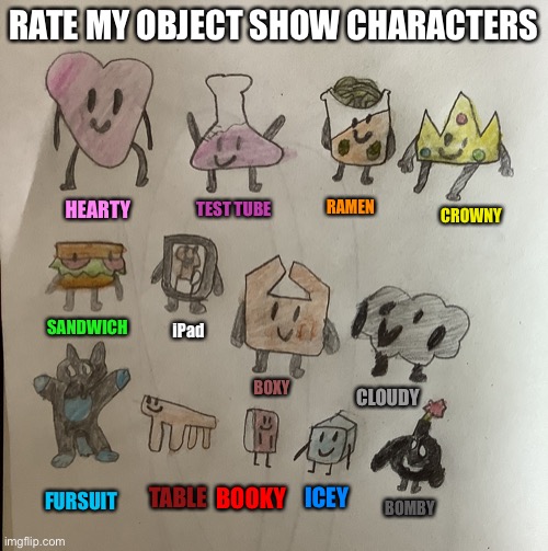 Its called tsos The Scratch Object Show. I’ll be making it on scratch. Don’t view my other projects please I would appreciate th | RATE MY OBJECT SHOW CHARACTERS; RAMEN; HEARTY; TEST TUBE; CROWNY; SANDWICH; iPad; BOXY; CLOUDY; TABLE; BOOKY; ICEY; FURSUIT; BOMBY | made w/ Imgflip meme maker