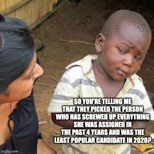 Third World Skeptical Kid | SO YOU'RE TELLING ME THAT THEY PICKED THE PERSON WHO HAS SCREWED UP EVERYTHING SHE WAS ASSIGNED IN THE PAST 4 YEARS AND WAS THE LEAST POPULAR CANDIDATE IN 2020? | image tagged in memes,third world skeptical kid | made w/ Imgflip meme maker