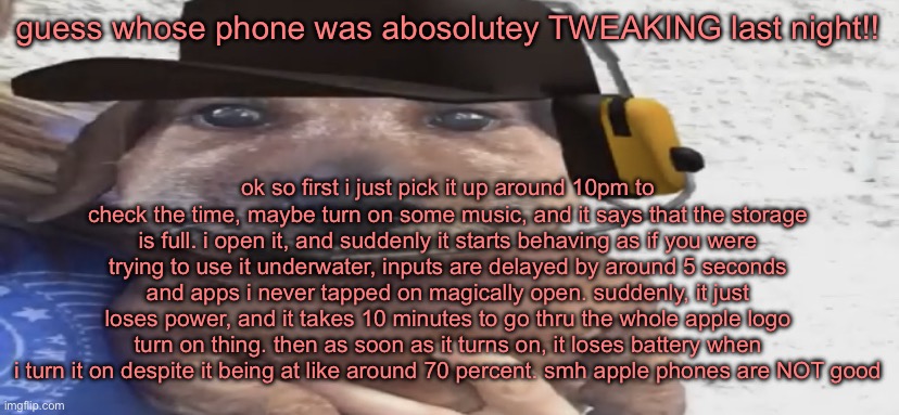 it doesn’t say my storage is full anymore | guess whose phone was abosolutey TWEAKING last night!! ok so first i just pick it up around 10pm to check the time, maybe turn on some music, and it says that the storage is full. i open it, and suddenly it starts behaving as if you were trying to use it underwater, inputs are delayed by around 5 seconds and apps i never tapped on magically open. suddenly, it just loses power, and it takes 10 minutes to go thru the whole apple logo turn on thing. then as soon as it turns on, it loses battery when i turn it on despite it being at like around 70 percent. smh apple phones are NOT good | image tagged in chucklenuts | made w/ Imgflip meme maker