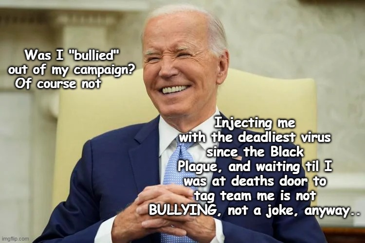 I LOVE when they eat their own | Injecting me with the deadliest virus since the Black Plague, and waiting til I was at deaths door to tag team me is not BULLYING, not a joke, anyway.. Was I "bullied" out of my campaign? Of course not | image tagged in biden bullied out of campaign meme | made w/ Imgflip meme maker