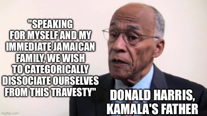 Kamala's father isn't a fan of some things she said | "SPEAKING FOR MYSELF AND MY IMMEDIATE JAMAICAN FAMILY, WE WISH TO CATEGORICALLY DISSOCIATE OURSELVES FROM THIS TRAVESTY"; DONALD HARRIS, KAMALA'S FATHER | image tagged in kamala harris' father says | made w/ Imgflip meme maker