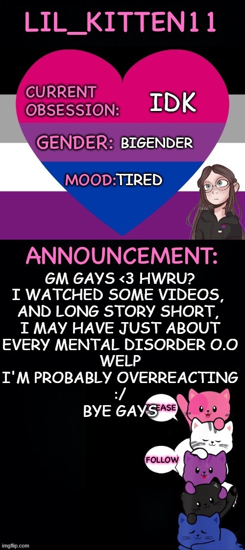 Lil_kitten11's announcement temp | IDK; BIGENDER; TIRED; GM GAYS <3 HWRU?


I WATCHED SOME VIDEOS, 
AND LONG STORY SHORT, 
I MAY HAVE JUST ABOUT
EVERY MENTAL DISORDER O.O
WELP
I'M PROBABLY OVERREACTING
:/
BYE GAYS | image tagged in lil_kitten11's announcement temp | made w/ Imgflip meme maker