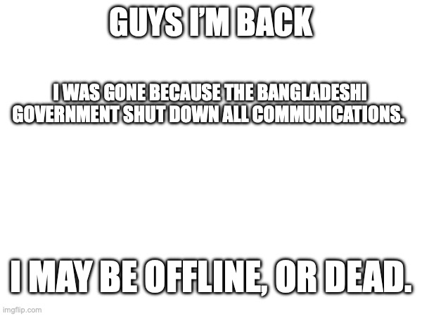 GUYS I’M BACK; I WAS GONE BECAUSE THE BANGLADESHI GOVERNMENT SHUT DOWN ALL COMMUNICATIONS. I MAY BE OFFLINE, OR DEAD. | made w/ Imgflip meme maker