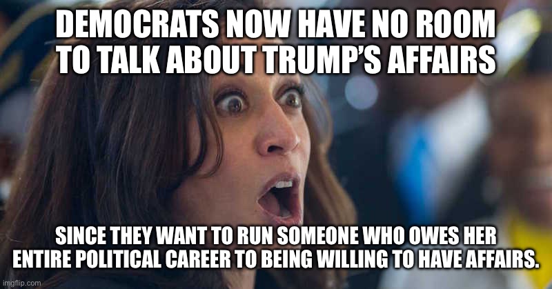 kamala harriss | DEMOCRATS NOW HAVE NO ROOM TO TALK ABOUT TRUMP’S AFFAIRS; SINCE THEY WANT TO RUN SOMEONE WHO OWES HER ENTIRE POLITICAL CAREER TO BEING WILLING TO HAVE AFFAIRS. | image tagged in kamala harriss | made w/ Imgflip meme maker
