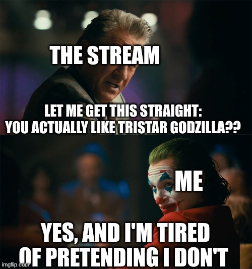 I like TriStar Godzilla and I'm proud of it | THE STREAM; LET ME GET THIS STRAIGHT: YOU ACTUALLY LIKE TRISTAR GODZILLA?? ME; YES, AND I'M TIRED OF PRETENDING I DON'T | image tagged in i'm tired of pretending it's not | made w/ Imgflip meme maker