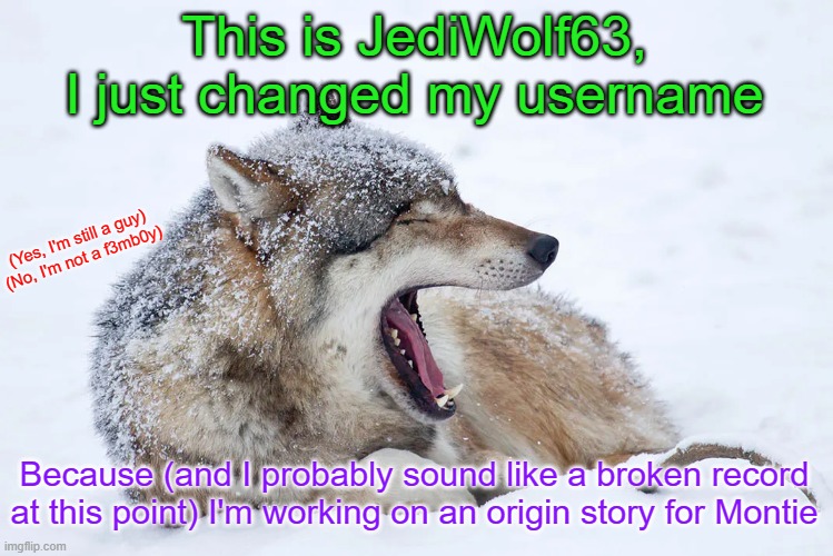Yawning wolf | This is JediWolf63, I just changed my username; (Yes, I'm still a guy)

(No, I'm not a f3mb0y); Because (and I probably sound like a broken record at this point) I'm working on an origin story for Montie | image tagged in yawning wolf | made w/ Imgflip meme maker