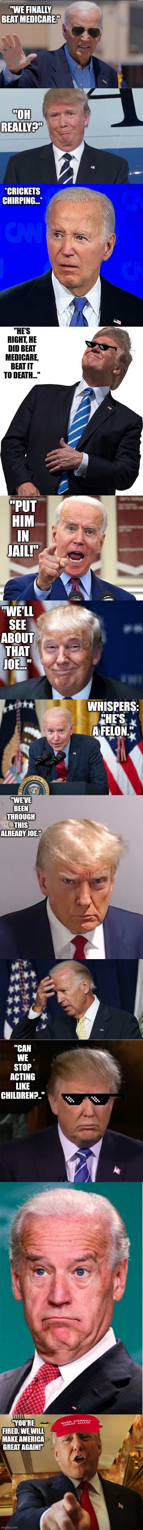 Joe Biden vs Donald Trump | "WE FINALLY BEAT MEDICARE."; "OH REALLY?"; *CRICKETS CHIRPING...*; "HE'S RIGHT, HE DID BEAT MEDICARE, BEAT IT TO DEATH..."; "PUT HIM IN JAIL!"; "WE'LL SEE ABOUT THAT JOE..."; WHISPERS: "HE'S A FELON."; "WE'VE BEEN THROUGH THIS ALREADY JOE."; "CAN WE STOP ACTING LIKE CHILDREN?.."; "YOU'RE FIRED. WE WILL MAKE AMERICA GREAT AGAIN!" | image tagged in joe biden weird face,donald trump,joe biden debate,trump windy,joe biden no malarkey,memes | made w/ Imgflip meme maker